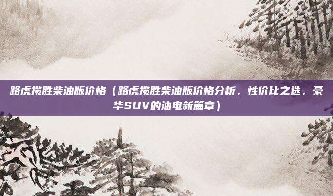 路虎揽胜柴油版价格(路虎揽胜柴油版价格分析,性价比之选,豪华SUV的油电新篇章)