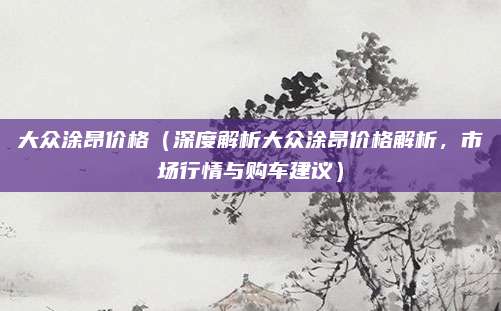 大众涂昂价格(深度解析大众涂昂价格解析,市场行情与购车建议)