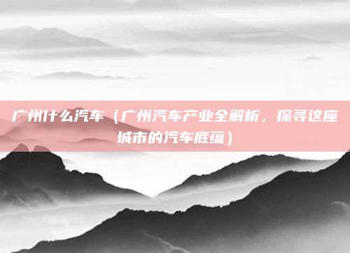广州什么汽车(广州汽车产业全解析,探寻这座城市的汽车底蕴)