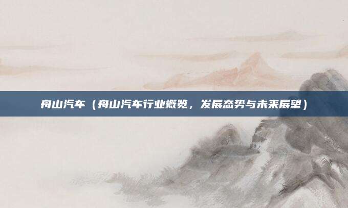 舟山汽车(舟山汽车行业概览,发展态势与未来展望)