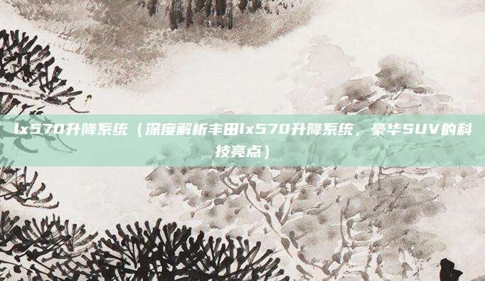 lx570升降系统(深度解析丰田lx570升降系统,豪华SUV的科技亮点)