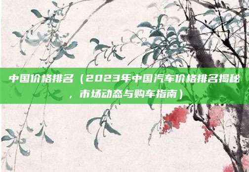 中国价格排名(2023年中国汽车价格排名揭秘,市场动态与购车指南)