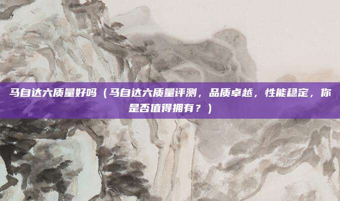 马自达六质量好吗（马自达六质量评测，品质卓越，性能稳定，你是否值得拥有？）