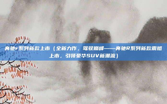 奔驰r系列新款上市(全新力作,驾驭巅峰——奔驰R系列新款震撼上市,引领豪华SUV新潮流)
