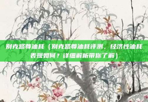 别克路尊油耗（别克路尊油耗评测，经济性油耗表现如何？详细解析带你了解）