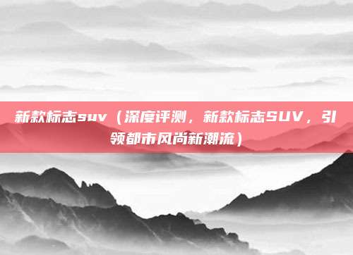 新款标志suv(深度评测,新款标志SUV,引领都市风尚新潮流)