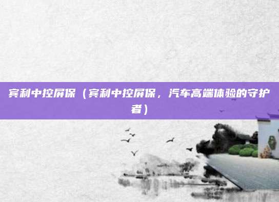 宾利中控屏保(宾利中控屏保,汽车高端体验的守护者)