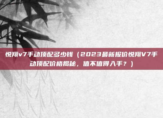 悦翔v7手动顶配多少钱(2023最新报价悦翔V7手动顶配价格揭秘,值不值得入手?)