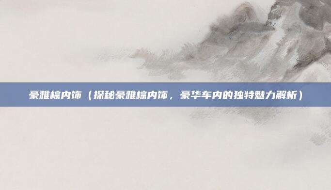 豪雅棕内饰(探秘豪雅棕内饰,豪华车内的独特魅力解析)