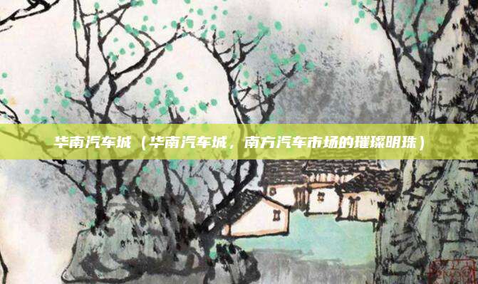 华南汽车城(华南汽车城,南方汽车市场的璀璨明珠)