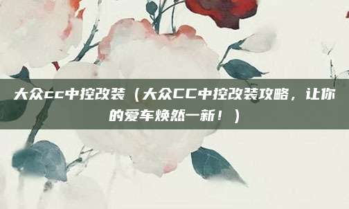 大众cc中控改装(大众CC中控改装攻略,让你的爱车焕然一新!)