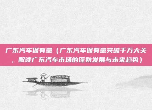 广东汽车保有量(广东汽车保有量突破千万大关,解读广东汽车市场的蓬勃发展与未来趋势)