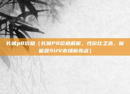 长城p8价格(长城P8价格解析,性价比之选,新能源SUV市场新亮点)