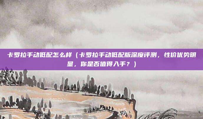 卡罗拉手动低配怎么样(卡罗拉手动低配版深度评测,性价优势明显,你是否值得入手?)