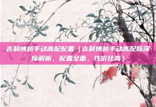 吉利博越手动高配配置(吉利博越手动高配版深度解析,配置全面,性价比高)