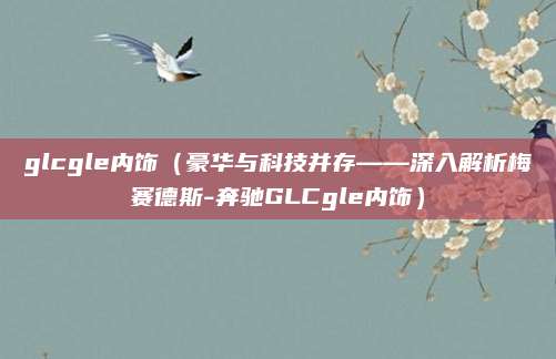 glcgle内饰(豪华与科技并存——深入解析梅赛德斯-奔驰GLCgle内饰)