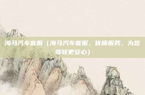 海马汽车客服(海马汽车客服,优质服务,为您驾驭更安心)
