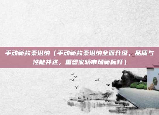 手动新款桑塔纳(手动新款桑塔纳全面升级,品质与性能并进,重塑家轿市场新标杆)