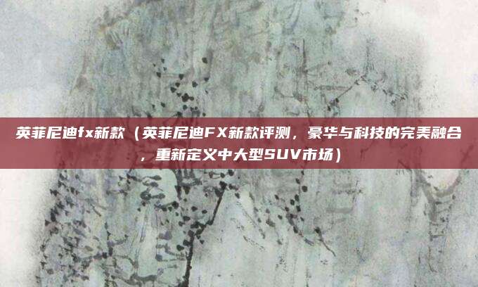 英菲尼迪fx新款(英菲尼迪FX新款评测,豪华与科技的完美融合,重新定义中大型SUV市场)