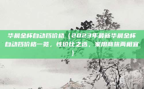 华晨金杯自动挡价格（2023年最新华晨金杯自动挡价格一览，性价比之选，家用商旅两相宜）