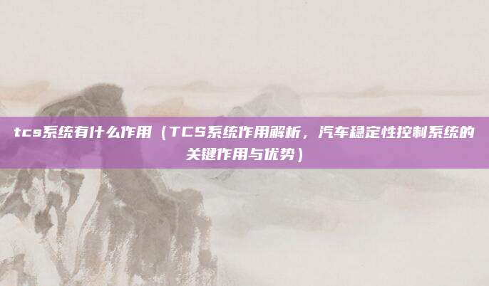 tcs系统有什么作用(TCS系统作用解析,汽车稳定性控制系统的关键作用与优势)