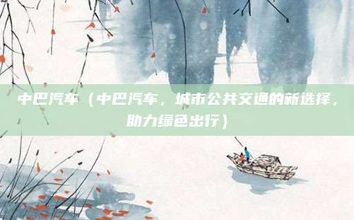 中巴汽车（中巴汽车，城市公共交通的新选择，助力绿色出行）