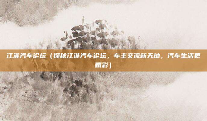 江淮汽车论坛(探秘江淮汽车论坛,车主交流新天地,汽车生活更精彩)