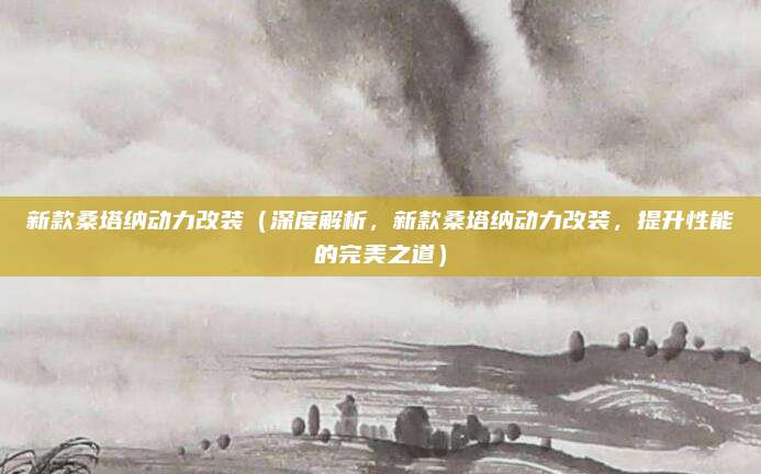 新款桑塔纳动力改装（深度解析，新款桑塔纳动力改装，提升性能的完美之道）