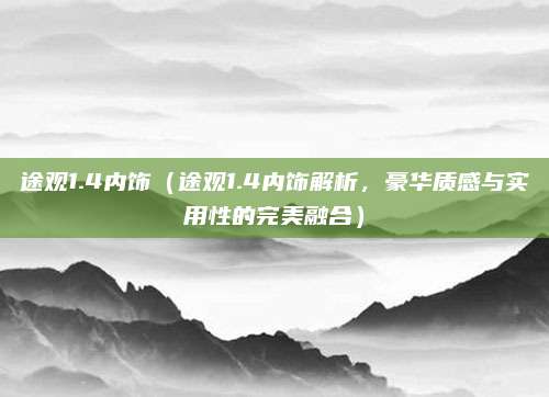途观1.4内饰(途观1.4内饰解析,豪华质感与实用性的完美融合)