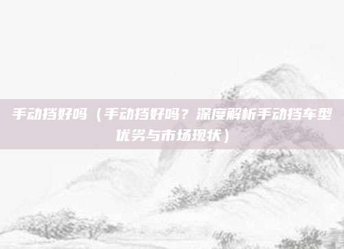 手动挡好吗(手动挡好吗?深度解析手动挡车型优劣与市场现状)