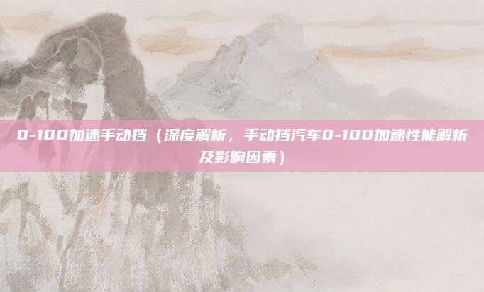 0-100加速手动挡(深度解析,手动挡汽车0-100加速性能解析及影响因素)