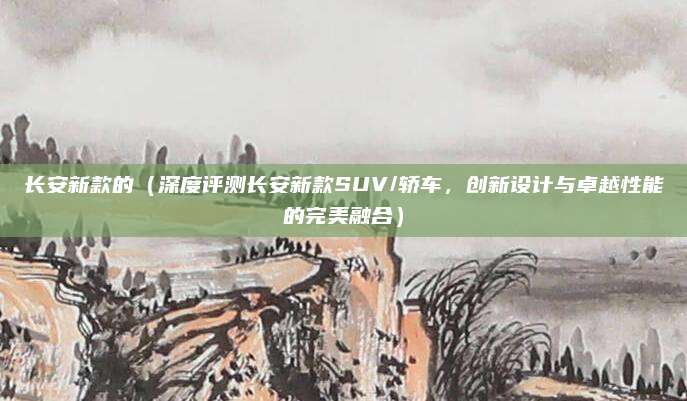 长安新款的(深度评测长安新款SUV/轿车,创新设计与卓越性能的完美融合)