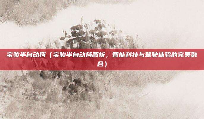 宝骏半自动挡(宝骏半自动挡解析,智能科技与驾驶体验的完美融合)