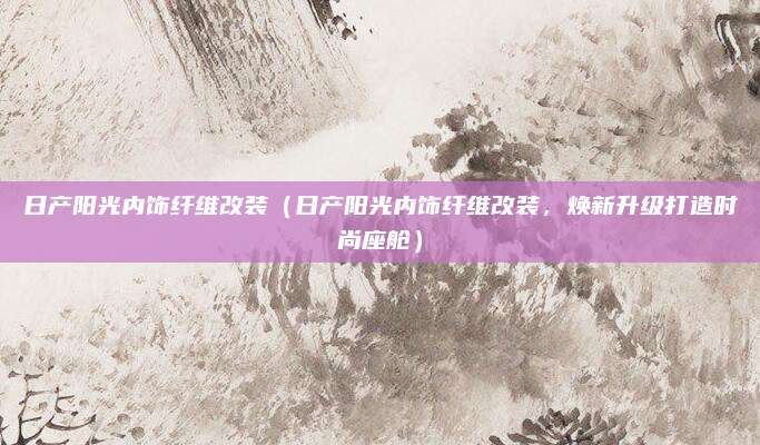 日产阳光内饰纤维改装(日产阳光内饰纤维改装,焕新升级打造时尚座舱)
