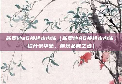 新奥迪a6换桃木内饰（新奥迪A6换桃木内饰，提升豪华感，展现品味之选）