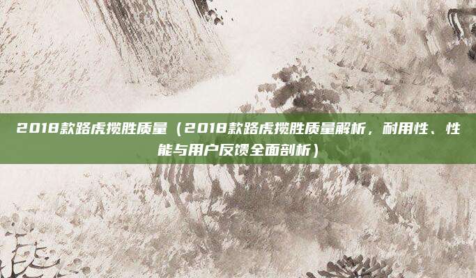 2018款路虎揽胜质量(2018款路虎揽胜质量解析,耐用性、性能与用户反馈全面剖析)