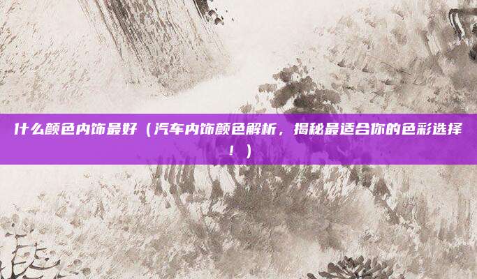 什么颜色内饰最好（汽车内饰颜色解析，揭秘最适合你的色彩选择！）