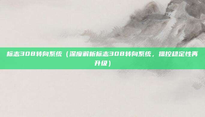 标志308转向系统(深度解析标志308转向系统,操控稳定性再升级)