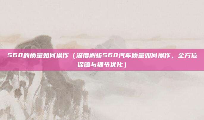 560的质量如何操作(深度解析560汽车质量如何操作,全方位保障与细节优化)