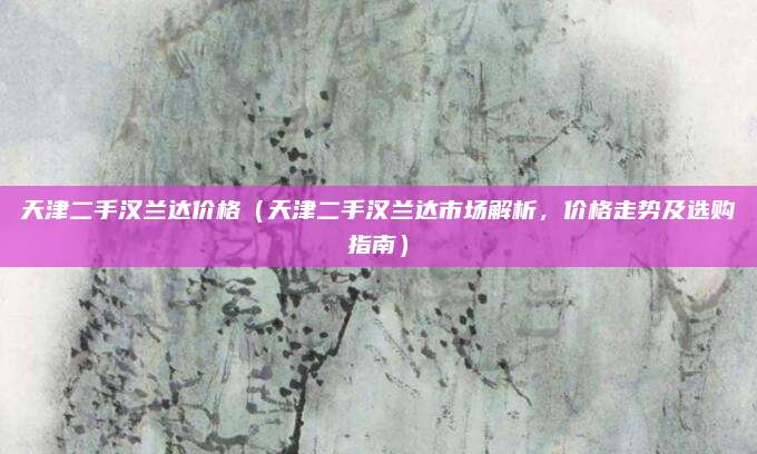 天津二手汉兰达价格(天津二手汉兰达市场解析,价格走势及选购指南)
