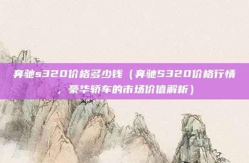 奔驰s320价格多少钱(奔驰S320价格行情,豪华轿车的市场价值解析)