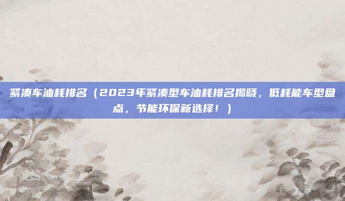 紧凑车油耗排名(2023年紧凑型车油耗排名揭晓,低耗能车型盘点,节能环保新选择!)