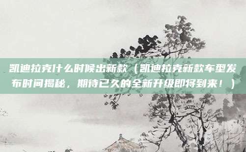 凯迪拉克什么时候出新款(凯迪拉克新款车型发布时间揭秘,期待已久的全新升级即将到来!)