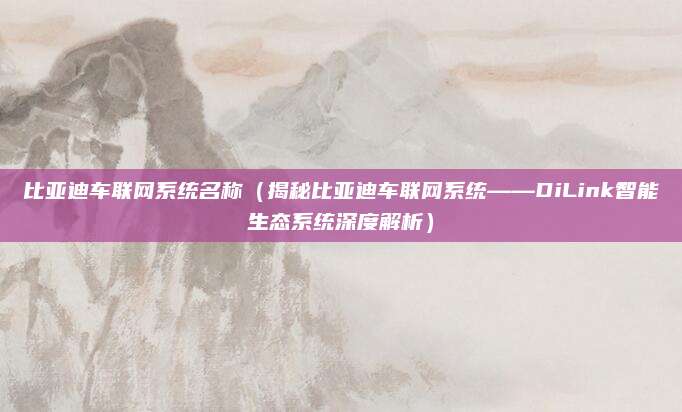 比亚迪车联网系统名称(揭秘比亚迪车联网系统——DiLink智能生态系统深度解析)