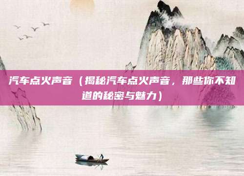汽车点火声音(揭秘汽车点火声音,那些你不知道的秘密与魅力)