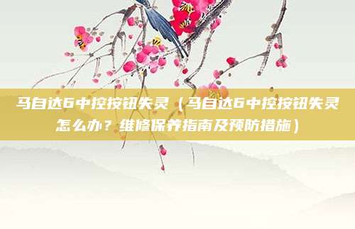 马自达6中控按钮失灵(马自达6中控按钮失灵怎么办?维修保养指南及预防措施)
