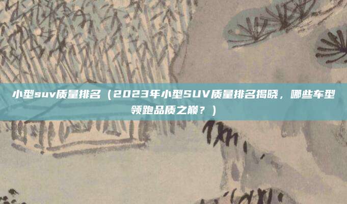 小型suv质量排名(2023年小型SUV质量排名揭晓,哪些车型领跑品质之巅?)