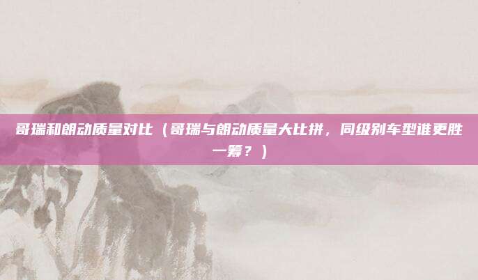 哥瑞和朗动质量对比(哥瑞与朗动质量大比拼,同级别车型谁更胜一筹?)