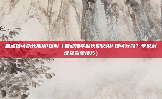 自动挡可以长期用l挡吗(自动挡车型长期使用L挡可行吗?专家解读及驾驶技巧)