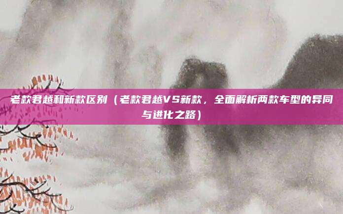 老款君越和新款区别(老款君越VS新款,全面解析两款车型的异同与进化之路)